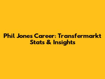 Phil Jones' Career: Transfermarkt Stats & Insights
