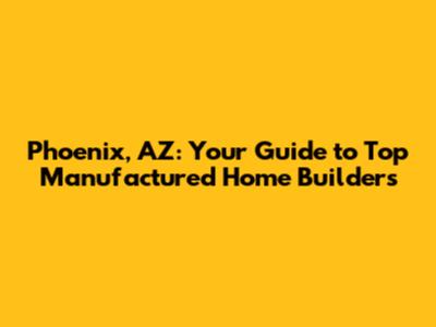 Phoenix, AZ: Your Guide to Top Manufactured Home Builders