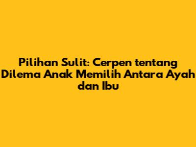 Pilihan Sulit: Cerpen tentang Dilema Anak Memilih Antara Ayah dan Ibu