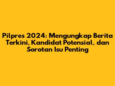 Pilpres 2024: Mengungkap Berita Terkini, Kandidat Potensial, dan Sorotan Isu Penting