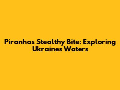 Piranha's Stealthy Bite: Exploring Ukraine's Waters