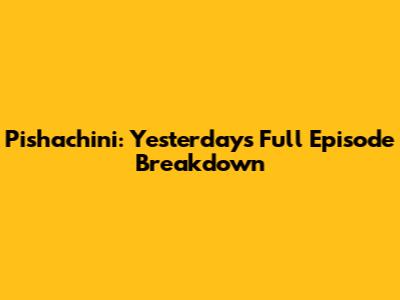 Pishachini: Yesterday's Full Episode Breakdown