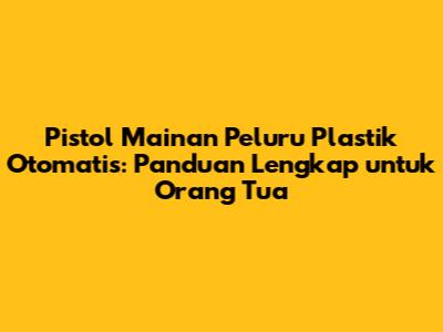 Pistol Mainan Peluru Plastik Otomatis: Panduan Lengkap untuk Orang Tua