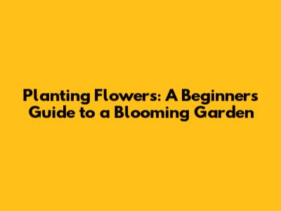 Planting Flowers: A Beginner's Guide to a Blooming Garden
