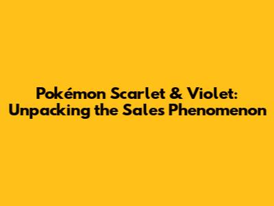Pokémon Scarlet & Violet: Unpacking the Sales Phenomenon