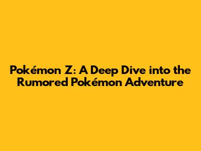Pokémon Z: A Deep Dive into the Rumored Pokémon Adventure