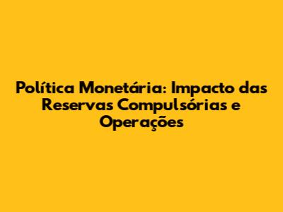 Política Monetária: Impacto das Reservas Compulsórias e Operações