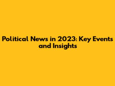 Political News in 2023: Key Events and Insights