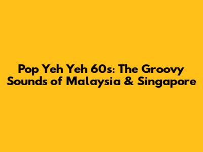 Pop Yeh Yeh 60s: The Groovy Sounds of Malaysia & Singapore