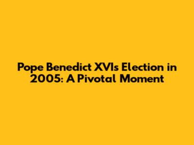 Pope Benedict XVI's Election in 2005: A Pivotal Moment