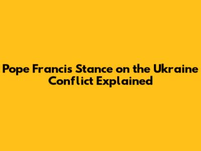 Pope Francis' Stance on the Ukraine Conflict Explained