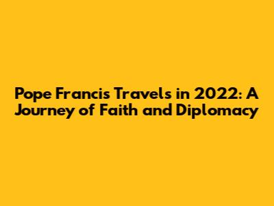 Pope Francis' Travels in 2022: A Journey of Faith and Diplomacy