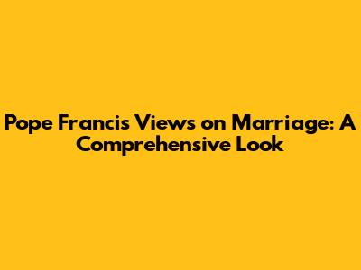 Pope Francis' Views on Marriage: A Comprehensive Look