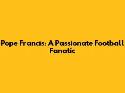 Pope Francis: A Passionate Football Fanatic