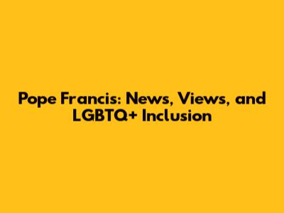 Pope Francis: News, Views, and LGBTQ+ Inclusion