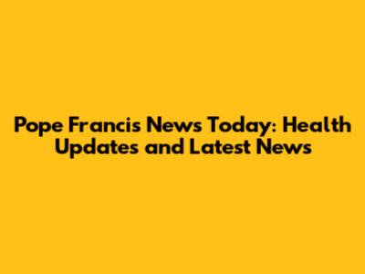 Pope Francis News Today: Health Updates and Latest News
