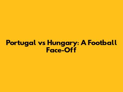 Portugal vs Hungary: A Football Face-Off