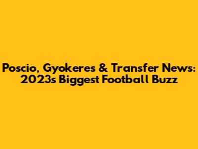 Poscio, Gyokeres & Transfer News: 2023's Biggest Football Buzz