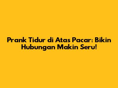 Prank Tidur di Atas Pacar: Bikin Hubungan Makin Seru!