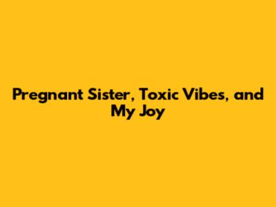 Pregnant Sister, Toxic Vibes, and My Joy