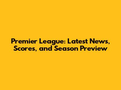 Premier League: Latest News, Scores, and Season Preview