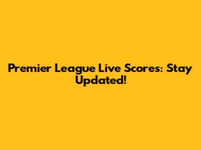 Premier League Live Scores: Stay Updated!