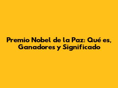 Premio Nobel de la Paz: Qué es, Ganadores y Significado