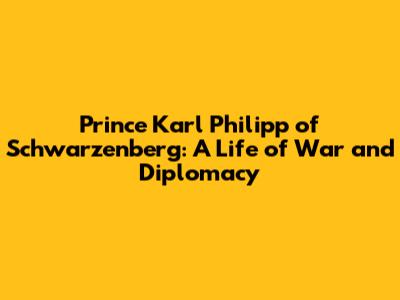Prince Karl Philipp of Schwarzenberg: A Life of War and Diplomacy