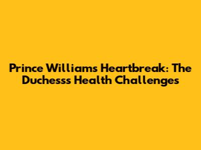 Prince William's Heartbreak: The Duchess's Health Challenges