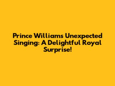 Prince William's Unexpected Singing: A Delightful Royal Surprise!