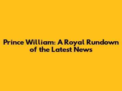 Prince William: A Royal Rundown of the Latest News