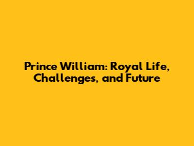 Prince William: Royal Life, Challenges, and Future
