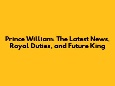 Prince William: The Latest News, Royal Duties, and Future King