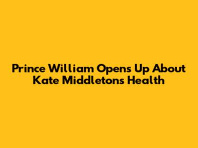 Prince William Opens Up About Kate Middleton's Health