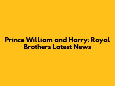 Prince William and Harry: Royal Brothers Latest News