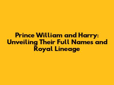 Prince William and Harry: Unveiling Their Full Names and Royal Lineage