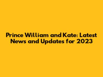 Prince William and Kate: Latest News and Updates for 2023