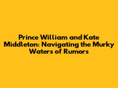Prince William and Kate Middleton: Navigating the Murky Waters of Rumors