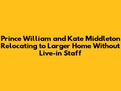 Prince William and Kate Middleton Relocating to Larger Home Without Live-in Staff