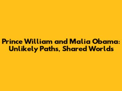 Prince William and Malia Obama: Unlikely Paths, Shared Worlds