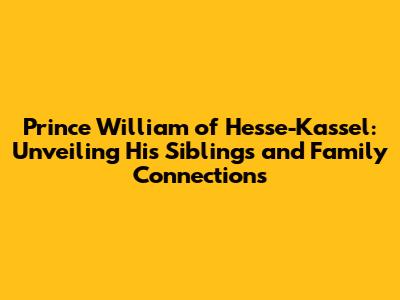 Prince William of Hesse-Kassel: Unveiling His Siblings and Family Connections