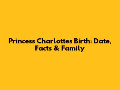 Princess Charlotte's Birth: Date, Facts & Family