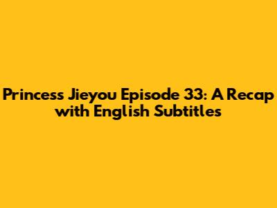 Princess Jieyou Episode 33: A Recap with English Subtitles