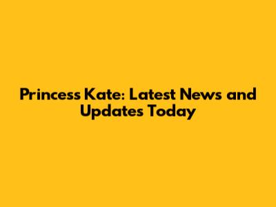 Princess Kate: Latest News and Updates Today
