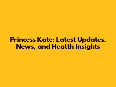 Princess Kate: Latest Updates, News, and Health Insights