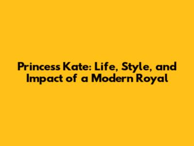 Princess Kate: Life, Style, and Impact of a Modern Royal
