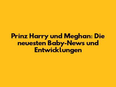 Prinz Harry und Meghan: Die neuesten Baby-News und Entwicklungen