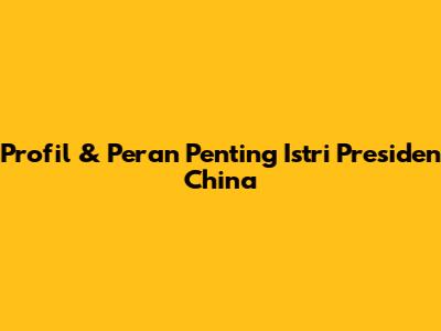 Profil & Peran Penting Istri Presiden China