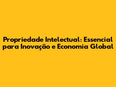 Propriedade Intelectual: Essencial para Inovação e Economia Global