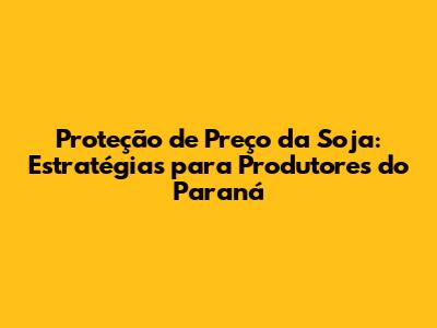 Proteção de Preço da Soja: Estratégias para Produtores do Paraná